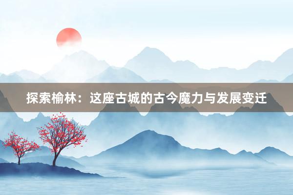 探索榆林：这座古城的古今魔力与发展变迁